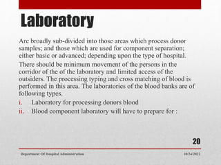 Laboratory
Are broadly sub-divided into those areas which process donor
samples; and those which are used for component separation;
either basic or advanced; depending upon the type of hospital.
There should be minimum movement of the persons in the
corridor of the of the laboratory and limited access of the
outsiders. The processing typing and cross matching of blood is
performed in this area. The laboratories of the blood banks are of
following types.
i. Laboratory for processing donors blood
ii. Blood component laboratory will have to prepare for :
10/24/2022
Department Of Hospital Administration
20
 
