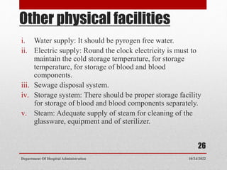 Other physical facilities
i. Water supply: It should be pyrogen free water.
ii. Electric supply: Round the clock electricity is must to
maintain the cold storage temperature, for storage
temperature, for storage of blood and blood
components.
iii. Sewage disposal system.
iv. Storage system: There should be proper storage facility
for storage of blood and blood components separately.
v. Steam: Adequate supply of steam for cleaning of the
glassware, equipment and of sterilizer.
10/24/2022
Department Of Hospital Administration
26
 
