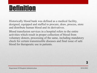 Definition
Historically blood bank was defined as a medical facility,
designed, equipped and staffed to procure, draw, process, store
and distribute human blood and its derivatives.
Blood transfusion services in a hospital refers to the entire
activities which result in proper collection of blood from
voluntary donors, processing of the same, including mandatory
check for certain transmissible diseases and final issue of safe
blood for therapeutic use in patients.
10/24/2022
Department Of Hospital Administration
3
 