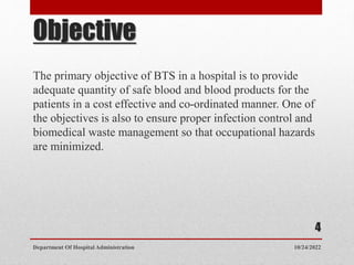 Objective
The primary objective of BTS in a hospital is to provide
adequate quantity of safe blood and blood products for the
patients in a cost effective and co-ordinated manner. One of
the objectives is also to ensure proper infection control and
biomedical waste management so that occupational hazards
are minimized.
10/24/2022
Department Of Hospital Administration
4
 
