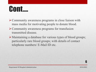 Cont.…
Community awareness programs in close liaison with
mass media for motivating people to donate blood.
Community awareness programs for transfusion
transmitted disease.
Maintaining a database for various types of blood groups;
particularly rare blood groups; with details of contact
telephone numbers/ E-Mail ID etc.
10/24/2022
Department Of Hospital Administration
6
 