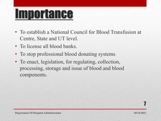 Importance
• To establish a National Council for Blood Transfusion at
Centre, State and UT level.
• To license all blood banks.
• To stop professional blood donating systems
• To enact, legislation, for regulating, collection,
processing, storage and issue of blood and blood
components.
10/24/2022
Department Of Hospital Administration
7
 