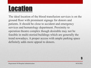 Location
The ideal location of the blood transfusion services is on the
ground floor with prominent signage for donors and
patients. It should be close to accident and emergency
services and hematology department. Proximity to
operation theatre complex though desirable may not be
feasible in multi-storied buildings which are generally the
trend nowadays. A proper access with ample parking space
definitely adds more appeal to donors.
10/24/2022
Department Of Hospital Administration
9
 