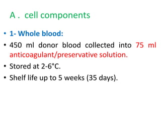 A . cell components
• 1- Whole blood:
• 450 ml donor blood collected into 75 ml
anticoagulant/preservative solution.
• Stored at 2-6°C.
• Shelf life up to 5 weeks (35 days).
 