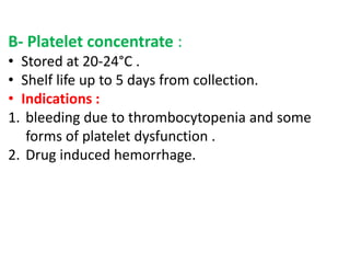 B- Platelet concentrate :
• Stored at 20-24°C .
• Shelf life up to 5 days from collection.
• Indications :
1. bleeding due to thrombocytopenia and some
forms of platelet dysfunction .
2. Drug induced hemorrhage.
 