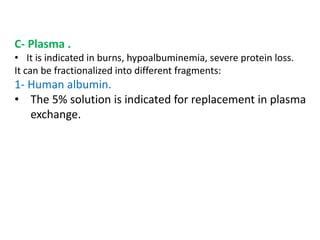 C- Plasma .
• It is indicated in burns, hypoalbuminemia, severe protein loss.
It can be fractionalized into different fragments:
1- Human albumin.
• The 5% solution is indicated for replacement in plasma
exchange.
 