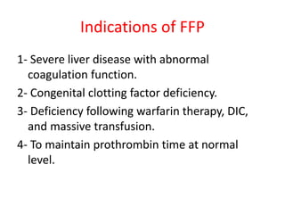 Indications of FFP
1- Severe liver disease with abnormal
coagulation function.
2- Congenital clotting factor deficiency.
3- Deficiency following warfarin therapy, DIC,
and massive transfusion.
4- To maintain prothrombin time at normal
level.
 