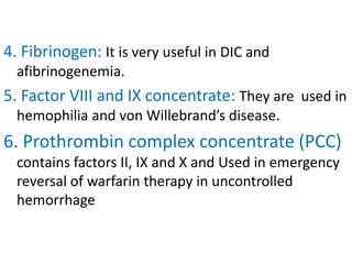 4. Fibrinogen: It is very useful in DIC and
afibrinogenemia.
5. Factor VIII and IX concentrate: They are used in
hemophilia and von Willebrand’s disease.
6. Prothrombin complex concentrate (PCC)
contains factors II, IX and X and Used in emergency
reversal of warfarin therapy in uncontrolled
hemorrhage
 