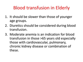 Blood transfusion in Elderly
1. It should be slower than those of younger
age groups.
2. Diuretics should be considered during blood
transfusion.
3. Moderate anemia is an indication for blood
transfusion in those >65 years old especially
those with cardiovascular, pulmonary,
chronic kidney disease or combination of
these.
 