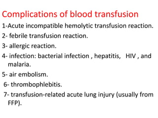 Complications of blood transfusion
1-Acute incompatible hemolytic transfusion reaction.
2- febrile transfusion reaction.
3- allergic reaction.
4- infection: bacterial infection , hepatitis, HIV , and
malaria.
5- air embolism.
6- thrombophlebitis.
7- transfusion-related acute lung injury (usually from
FFP).
 