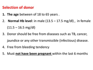 Selection of donor
1. The age between of 18 to 65 years .
2. Normal Hb level: in male (13.5 – 17.5 mg/dl) , in female
(11.5 – 16.5 mg/dl)
3. Donor should be free from diseases such as TB, cancer,
jaundice or any other transmissible (infectious) disease.
4. Free from bleeding tendency
5. Must not have been pregnant within the last 6 months
 
