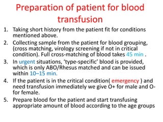 Preparation of patient for blood
transfusion
1. Taking short history from the patient fit for conditions
mentioned above.
2. Collecting sample from the patient for blood grouping,
(cross matching, virology screening if not in critical
condition). Full cross-matching of blood takes 45 min .
3. In urgent situations, ‘type-specific’ blood is provided,
which is only ABO/Rhesus matched and can be issued
within 10–15 min.
4. If the patient is in the critical condition( emergency ) and
need transfusion immediately we give O+ for male and O-
for female.
5. Prepare blood for the patient and start transfusing
appropriate amount of blood according to the age groups
 