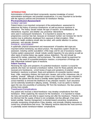 INTRODUCTION
Administration of blood and blood components requires knowledge of correct
administration techniques and possible complications. It is very important to be familiar
with the agency’s policies and procedures for transfusion therapy.
Pre transfusionAssessment
PATIENT HISTORY
Patient history is an important component of the pretransfusion assessment to
determine the history of previous transfusions as well as previous reactions to
transfusion. The history should include the type of reaction, its manifestations, the
interventions required, and whether any preventive interventions
were used in subsequent transfusions. It is important to assess the number of
pregnancies a woman has had, because an increased number can increase her risk for
reaction due to antibodies developed from exposure to fetal circulation. Other
concurrent health problems should also be noted, with careful attention to cardiac,
pulmonary, and vascular disease.
PHYSICAL ASSESSMENT
A systematic physical assessment and measurement of baseline vital signs are
important before transfusing any blood product. The respiratory system should be
assessed, including careful auscultation of the lungs and for use of accessory muscles.
Cardiac system assessment should include careful inspection for any edema as well as
other signs of cardiac failure (eg, jugular venous distention). The skin should be
observed for rashes, petechiae, and ecchymoses. The sclera should be examined for
icterus. In the event of a possible transfusion reaction, a comparison of findings can
help differentiate between types of reactions.
Patient Teaching
Reviewing the signs and symptoms of a potential transfusion reaction is crucial for
patients who have not received a transfusion before. Even for those patients who have
received prior transfusions, a brief review of signs and symptoms of potential
transfusion reactions is advised. Signs and symptoms of a possible reaction include
fever, chills, respiratory distress, low back pain, nausea, pain at the intravenous site, or
anything “unusual.” Although a thorough review is very important, it is also important to
reassure the patient that the blood is carefully tested against the patient’s own blood
(cross-matched) to diminish the likelihood of any untoward reaction. Such assurance
can be extremely beneficial in allaying anxiety. Similarly, it can be useful to mention
again the very low possibility of contracting HIV from the transfusion; this fear persists
among many people.
Transfusion Complications
Any patient who receives a blood transfusion may develop complications from that
transfusion. When explaining the reasons for the transfusion, it is important to include
the risks and benefits and what to expect during and after the transfusion. Patients must
be informed that the supply of blood is not completely risk-free although it has been
tested carefully. Nursing management is directed toward preventing complications,
promptly recognizing complications if they develop, and promptly initiating measures to
control any complications that occur. The following sections describe the most common
or potentially severe transfusion-related complications.
 