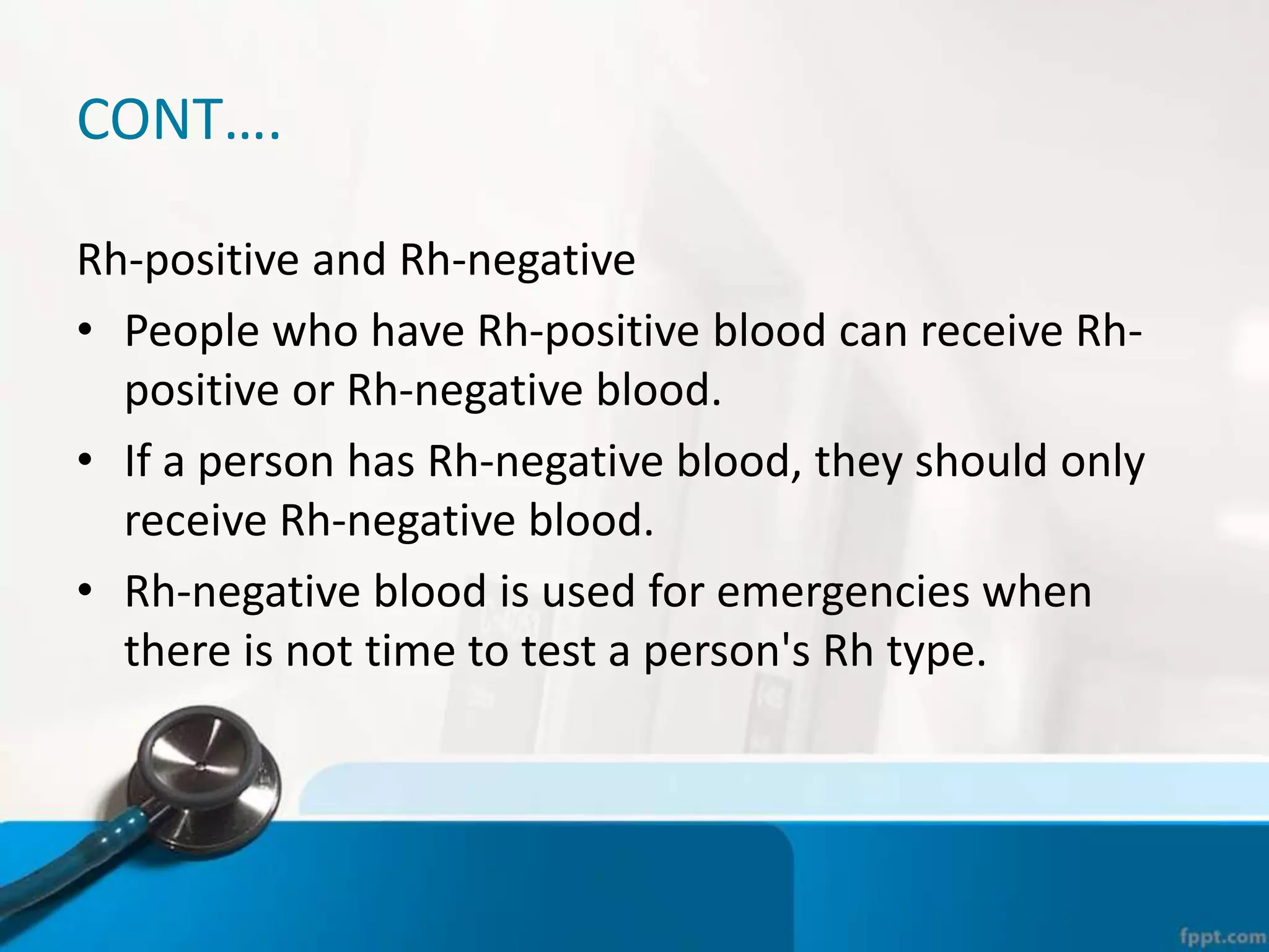 CONT….
Rh-positive and Rh-negative
• People who have Rh-positive blood can receive Rh-
positive or Rh-negative blood.
• If a person has Rh-negative blood, they should only
receive Rh-negative blood.
• Rh-negative blood is used for emergencies when
there is not time to test a person's Rh type.
 