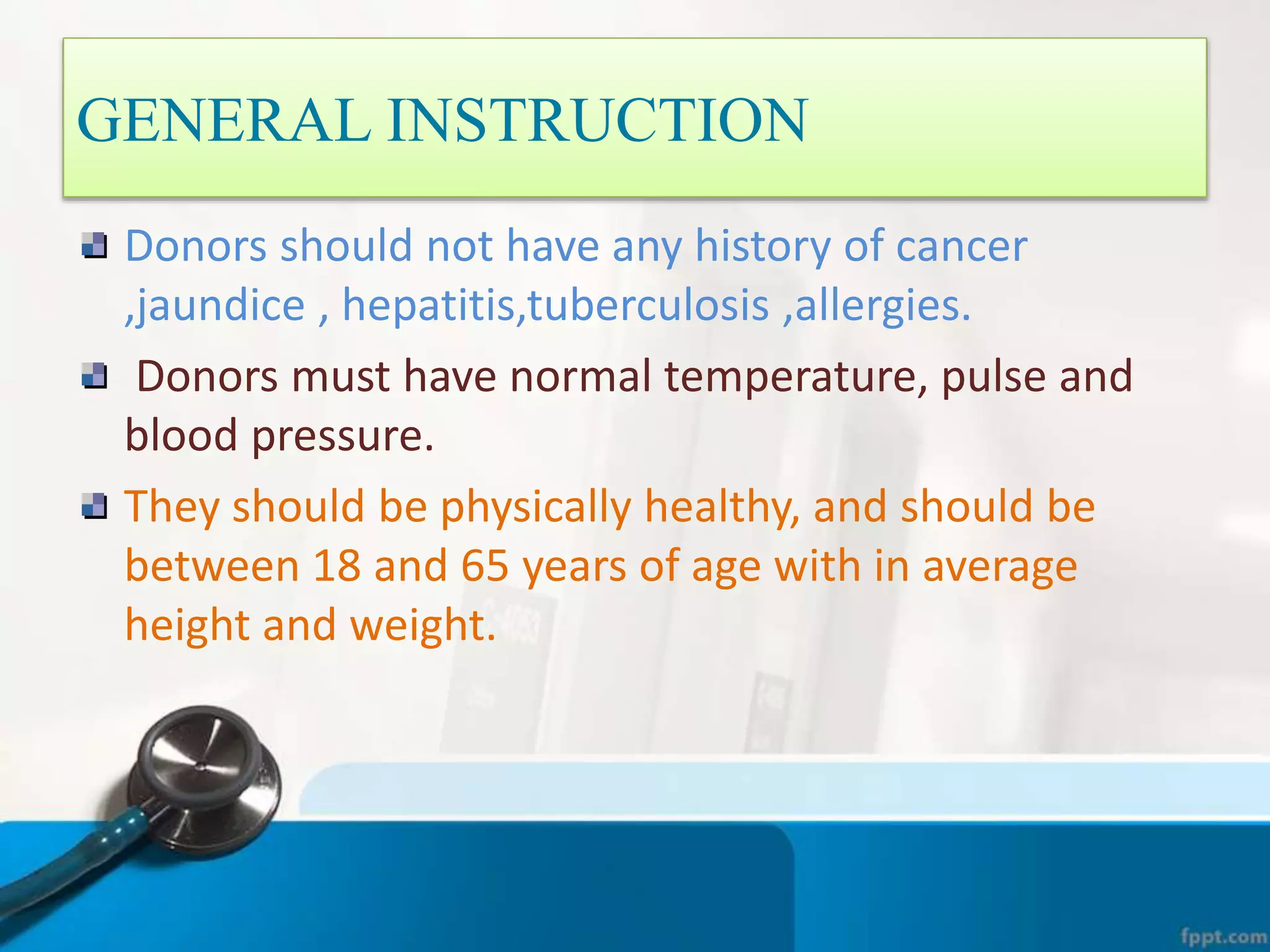 Donors should not have any history of cancer
,jaundice , hepatitis,tuberculosis ,allergies.
Donors must have normal temperature, pulse and
blood pressure.
They should be physically healthy, and should be
between 18 and 65 years of age with in average
height and weight.
GENERAL INSTRUCTION
 