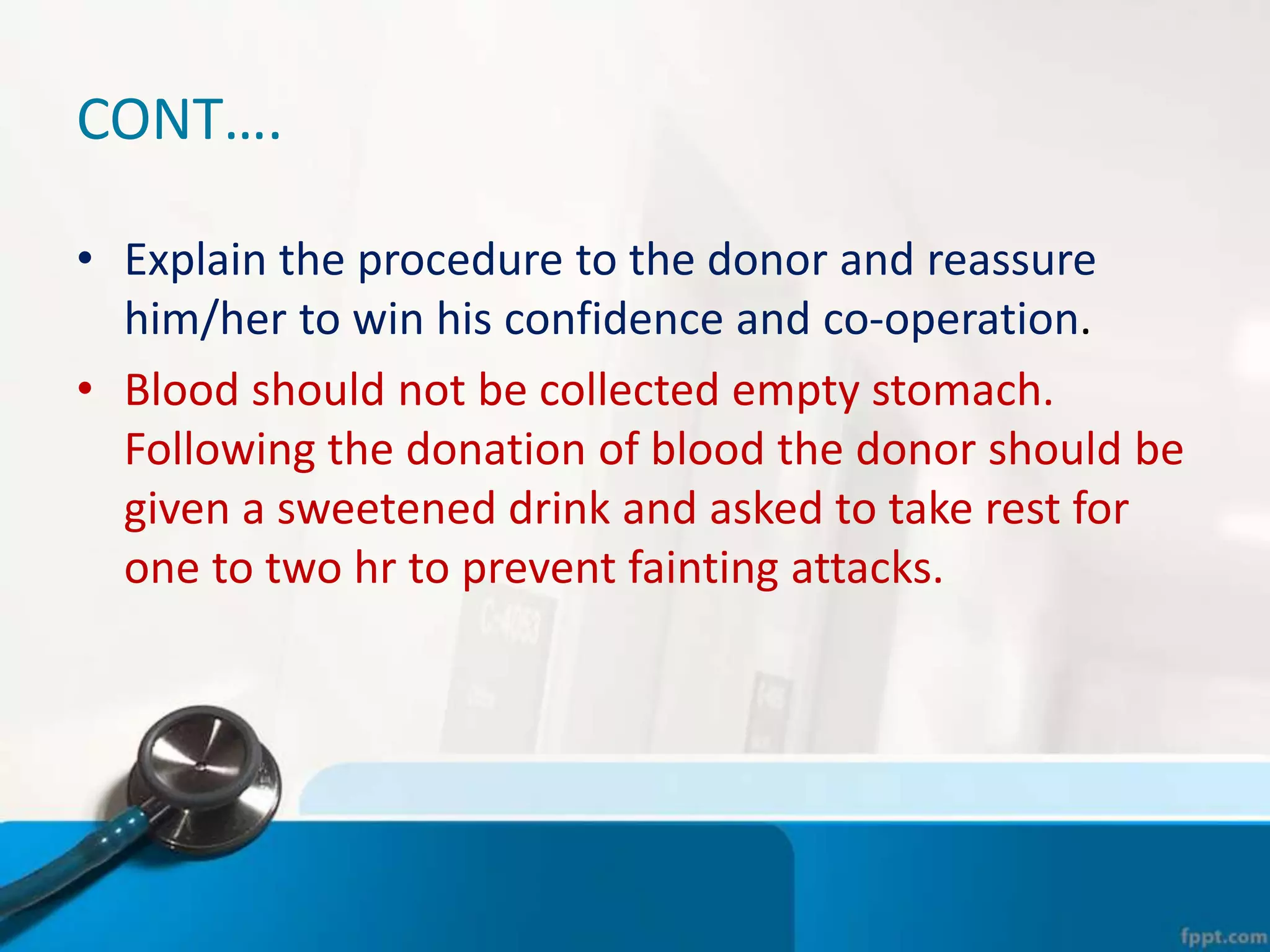 CONT….
• Explain the procedure to the donor and reassure
him/her to win his confidence and co-operation.
• Blood should not be collected empty stomach.
Following the donation of blood the donor should be
given a sweetened drink and asked to take rest for
one to two hr to prevent fainting attacks.
 