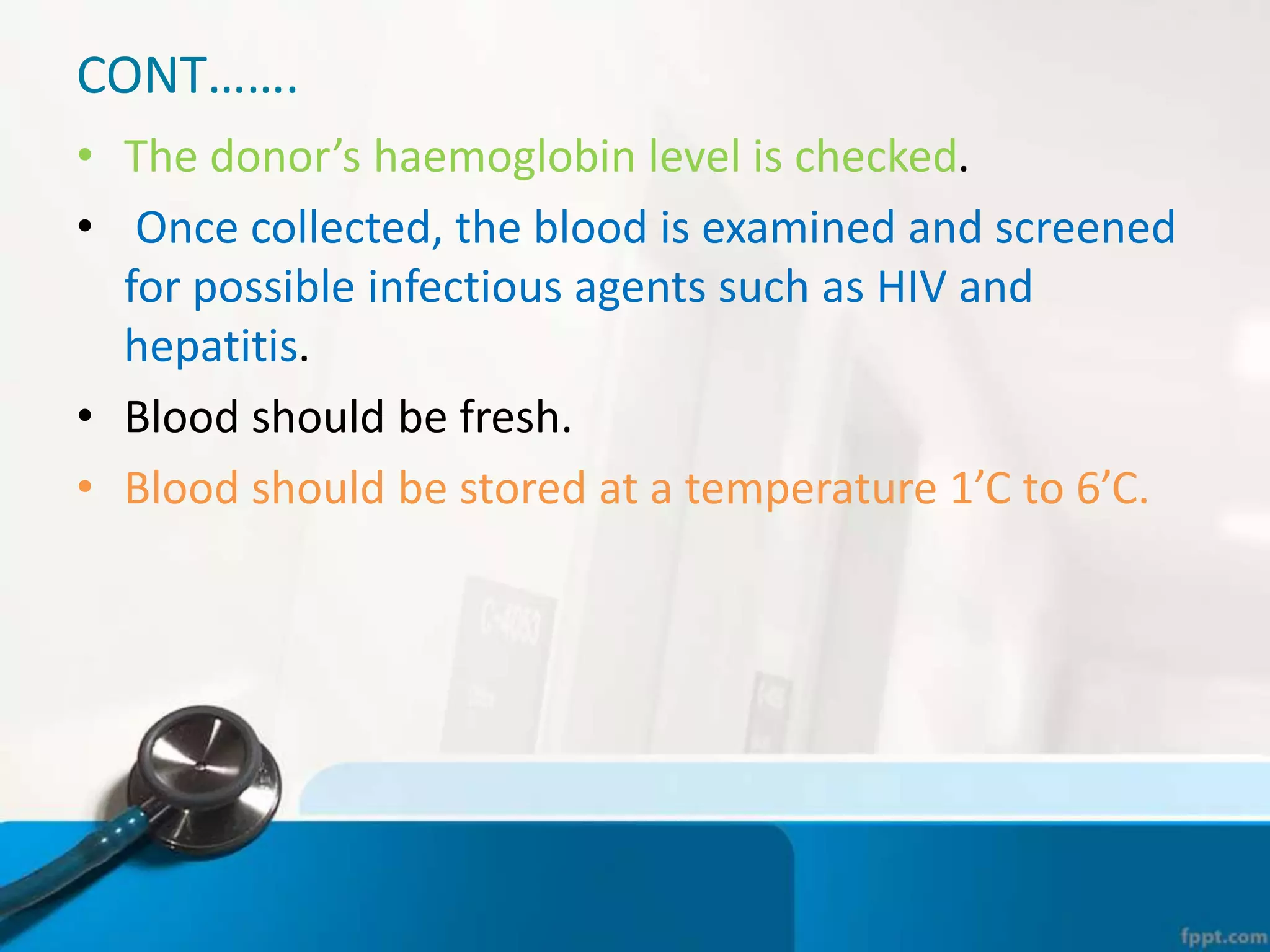 CONT…….
• The donor’s haemoglobin level is checked.
• Once collected, the blood is examined and screened
for possible infectious agents such as HIV and
hepatitis.
• Blood should be fresh.
• Blood should be stored at a temperature 1’C to 6’C.
 