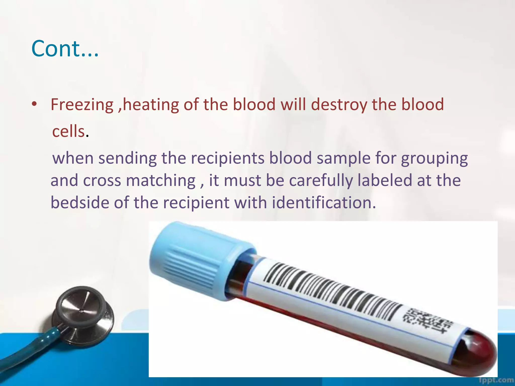 Cont...
• Freezing ,heating of the blood will destroy the blood
cells.
when sending the recipients blood sample for grouping
and cross matching , it must be carefully labeled at the
bedside of the recipient with identification.
 