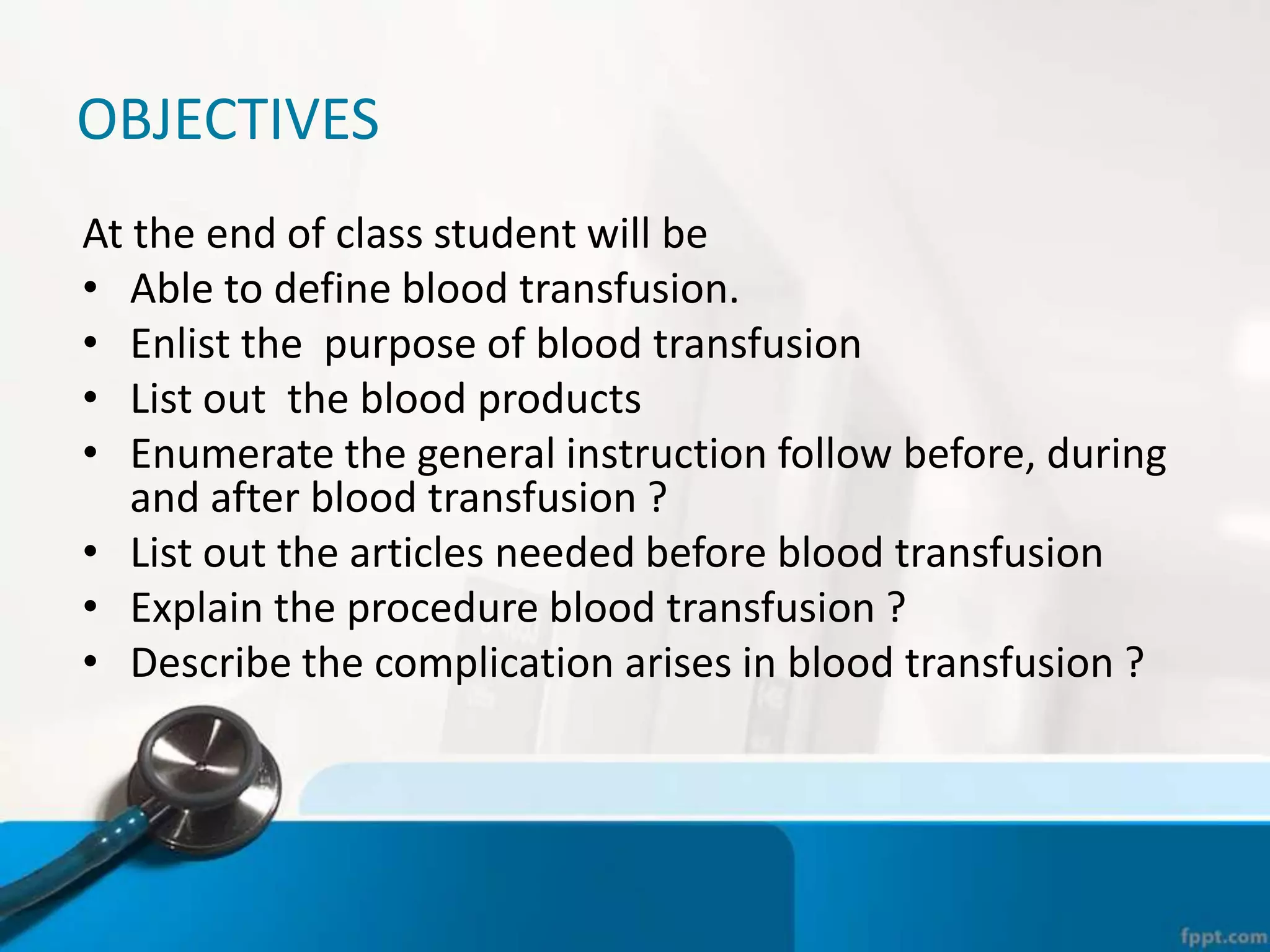 OBJECTIVES
At the end of class student will be
• Able to define blood transfusion.
• Enlist the purpose of blood transfusion
• List out the blood products
• Enumerate the general instruction follow before, during
and after blood transfusion ?
• List out the articles needed before blood transfusion
• Explain the procedure blood transfusion ?
• Describe the complication arises in blood transfusion ?
 