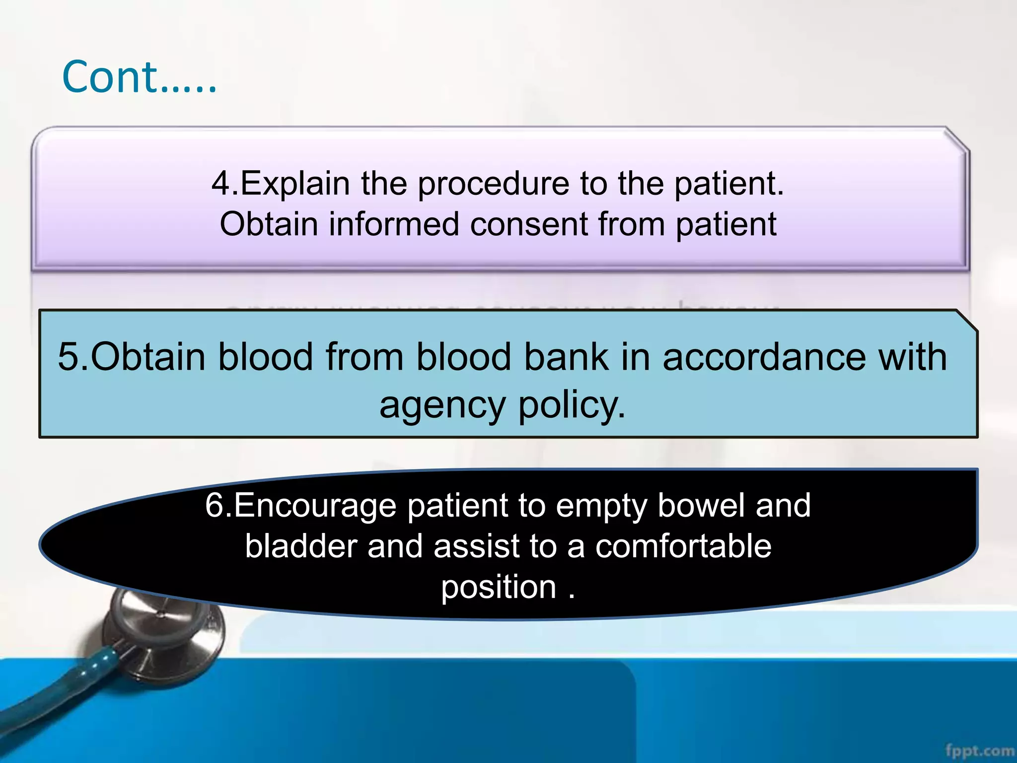 Cont…..
4.Explain the procedure to the patient.
Obtain informed consent from patient
5.Obtain blood from blood bank in accordance with
agency policy.
6.Encourage patient to empty bowel and
bladder and assist to a comfortable
position .
 