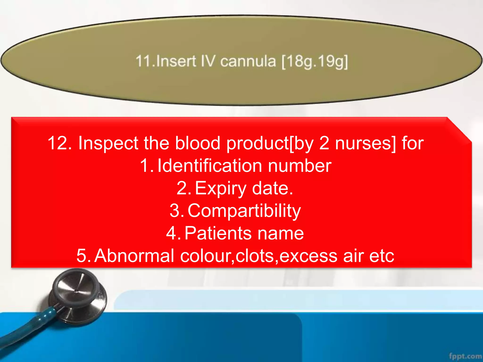 12. Inspect the blood product[by 2 nurses] for
1.Identification number
2.Expiry date.
3.Compartibility
4.Patients name
5.Abnormal colour,clots,excess air etc
 