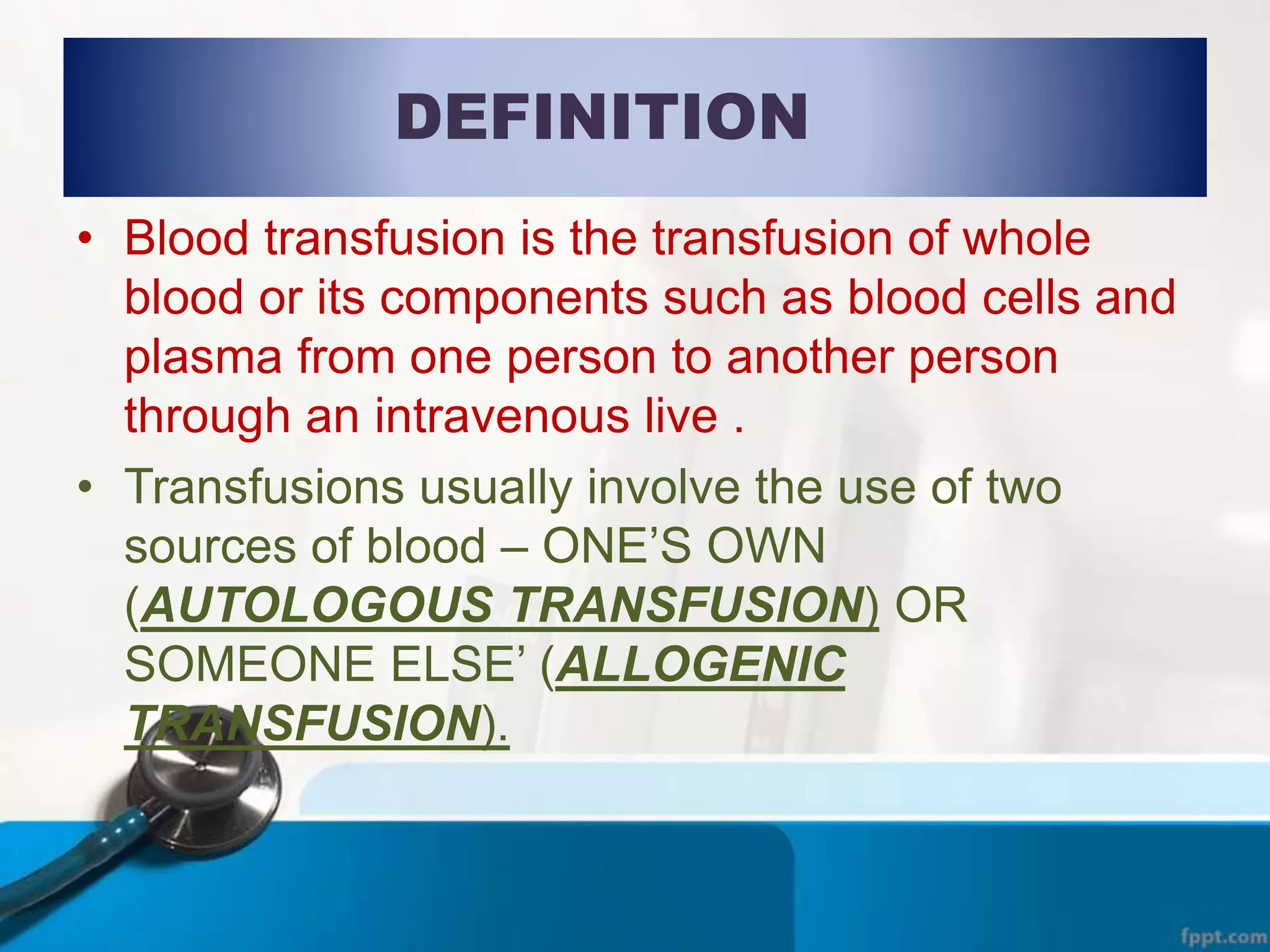 DEFINITION
• Blood transfusion is the transfusion of whole
blood or its components such as blood cells and
plasma from one person to another person
through an intravenous live .
• Transfusions usually involve the use of two
sources of blood – ONE’S OWN
(AUTOLOGOUS TRANSFUSION) OR
SOMEONE ELSE’ (ALLOGENIC
TRANSFUSION).
 