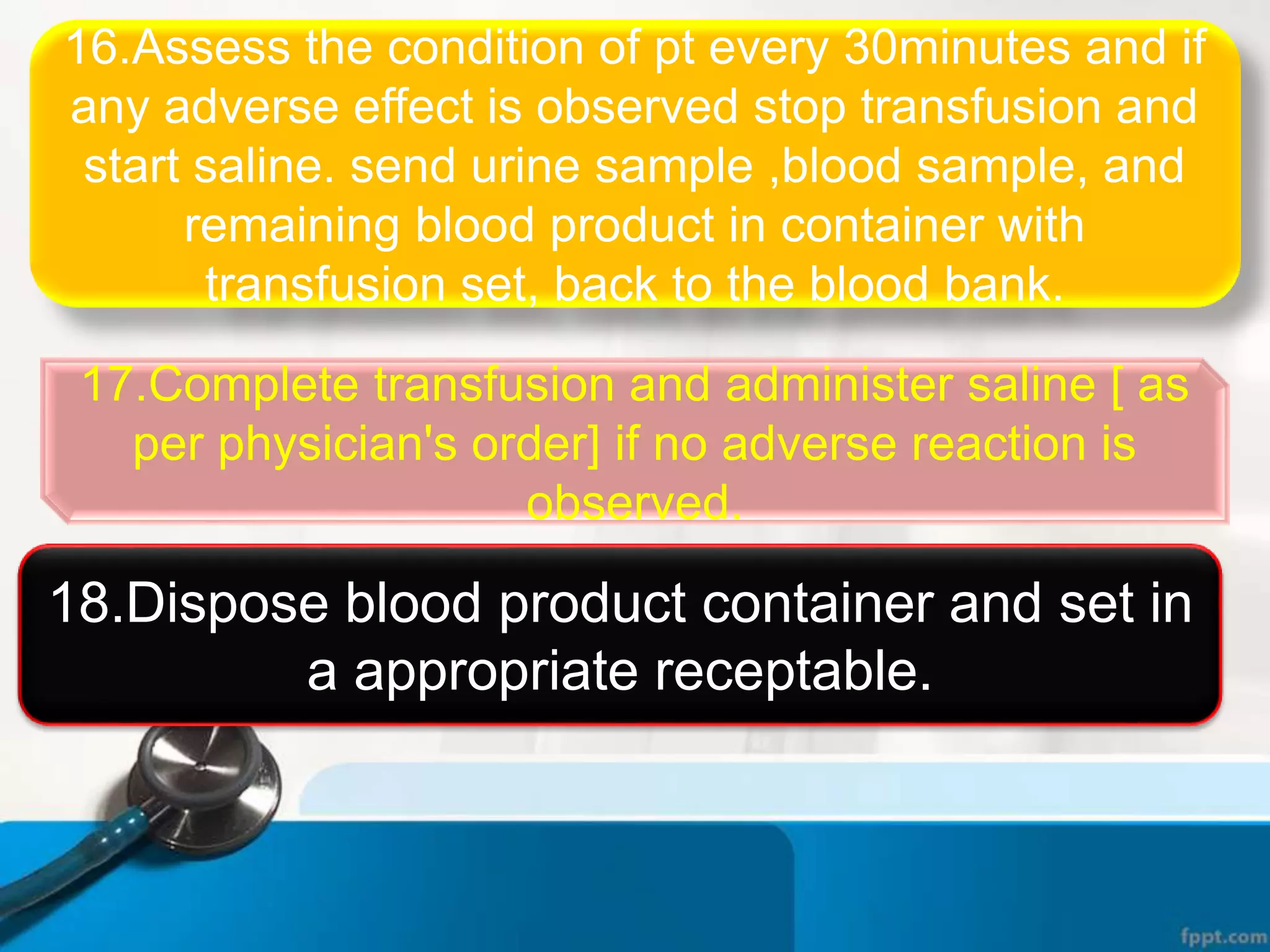 16.Assess the condition of pt every 30minutes and if
any adverse effect is observed stop transfusion and
start saline. send urine sample ,blood sample, and
remaining blood product in container with
transfusion set, back to the blood bank.
17.Complete transfusion and administer saline [ as
per physician's order] if no adverse reaction is
observed.
18.Dispose blood product container and set in
a appropriate receptable.
 