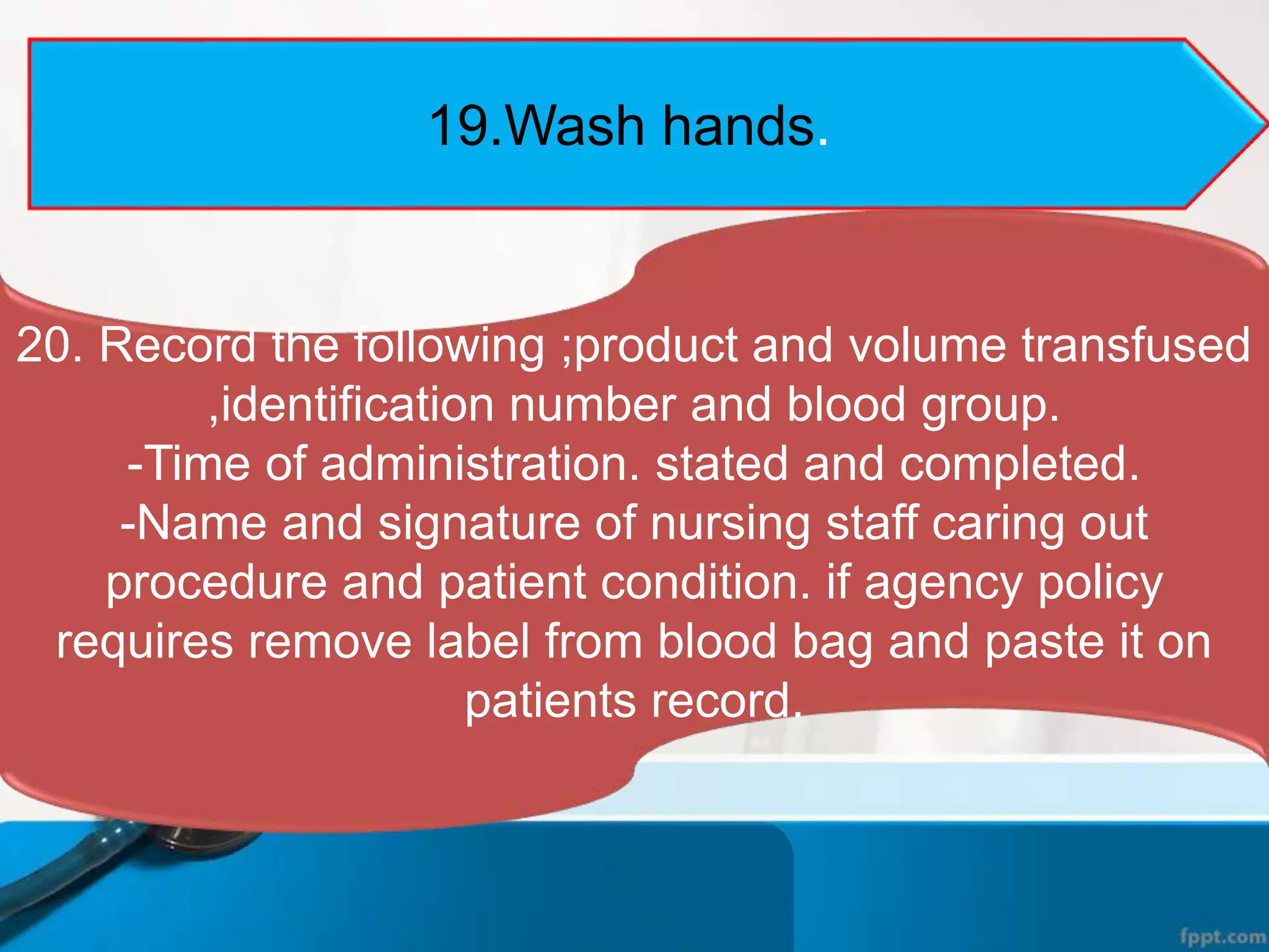 19.Wash hands.
20. Record the following ;product and volume transfused
,identification number and blood group.
-Time of administration. stated and completed.
-Name and signature of nursing staff caring out
procedure and patient condition. if agency policy
requires remove label from blood bag and paste it on
patients record.
 