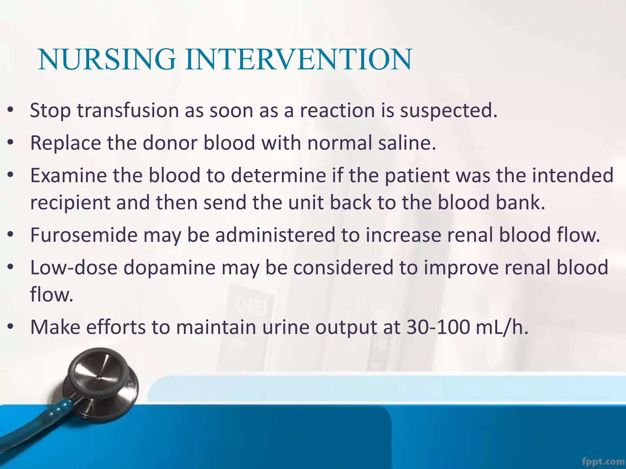 NURSING INTERVENTION
• Stop transfusion as soon as a reaction is suspected.
• Replace the donor blood with normal saline.
• Examine the blood to determine if the patient was the intended
recipient and then send the unit back to the blood bank.
• Furosemide may be administered to increase renal blood flow.
• Low-dose dopamine may be considered to improve renal blood
flow.
• Make efforts to maintain urine output at 30-100 mL/h.
 