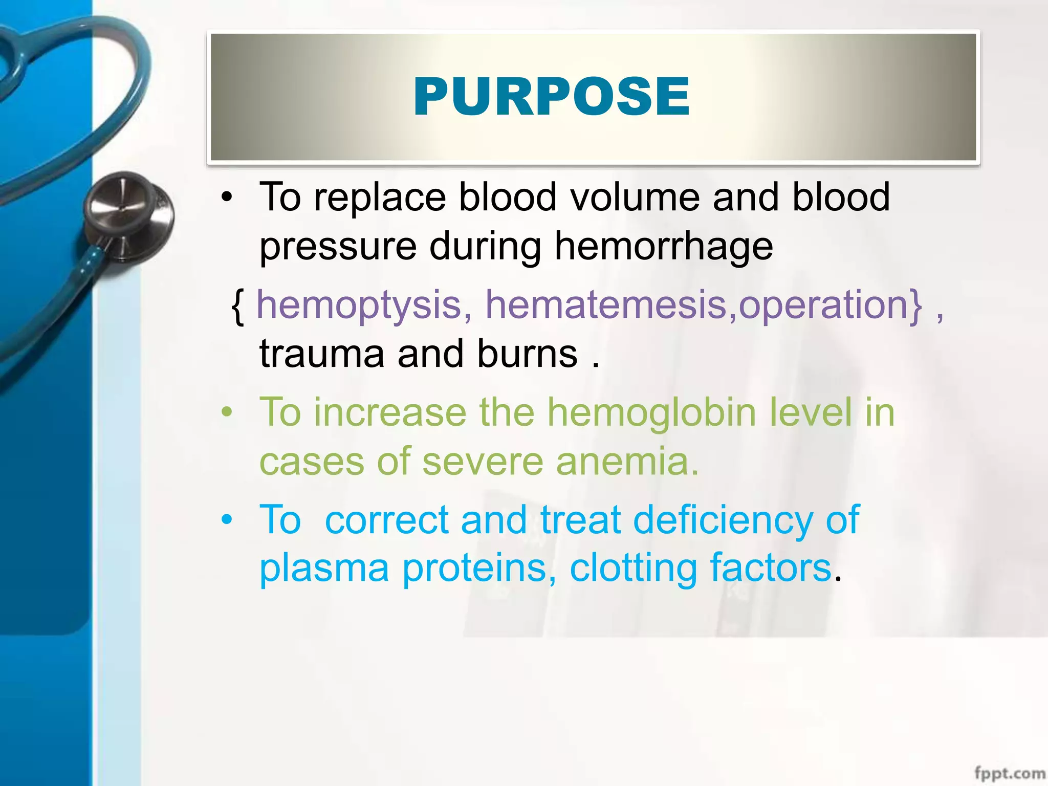 PURPOSE
• To replace blood volume and blood
pressure during hemorrhage
{ hemoptysis, hematemesis,operation} ,
trauma and burns .
• To increase the hemoglobin level in
cases of severe anemia.
• To correct and treat deficiency of
plasma proteins, clotting factors.
 