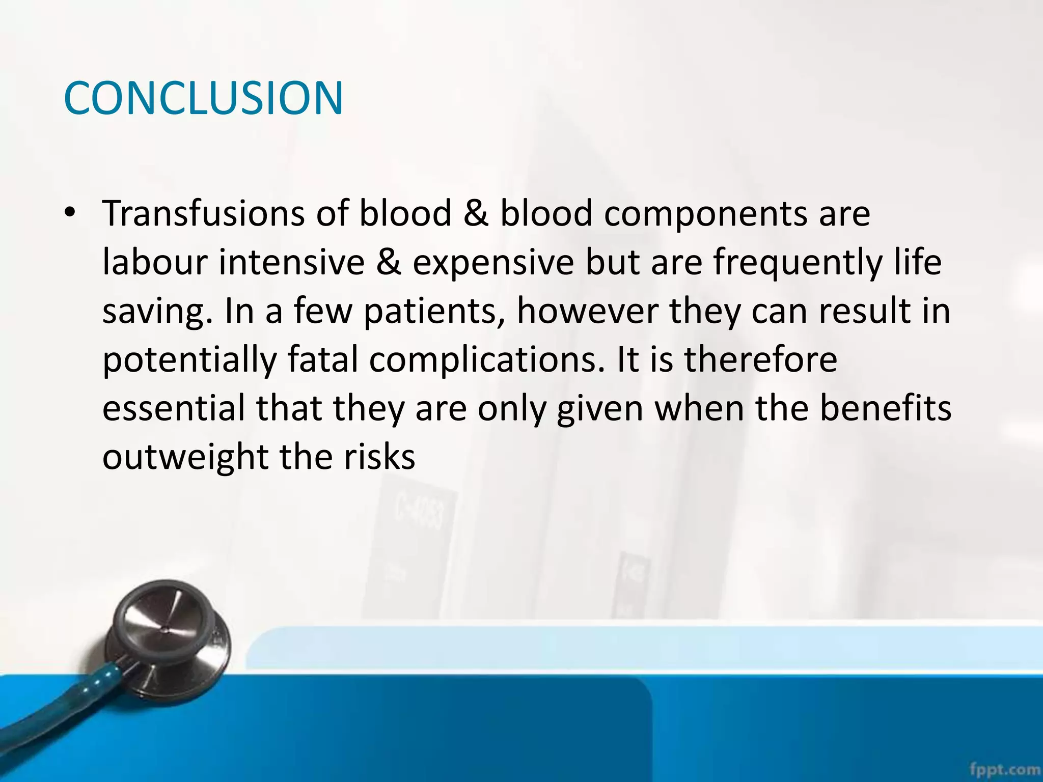 CONCLUSION
• Transfusions of blood & blood components are
labour intensive & expensive but are frequently life
saving. In a few patients, however they can result in
potentially fatal complications. It is therefore
essential that they are only given when the benefits
outweight the risks
 