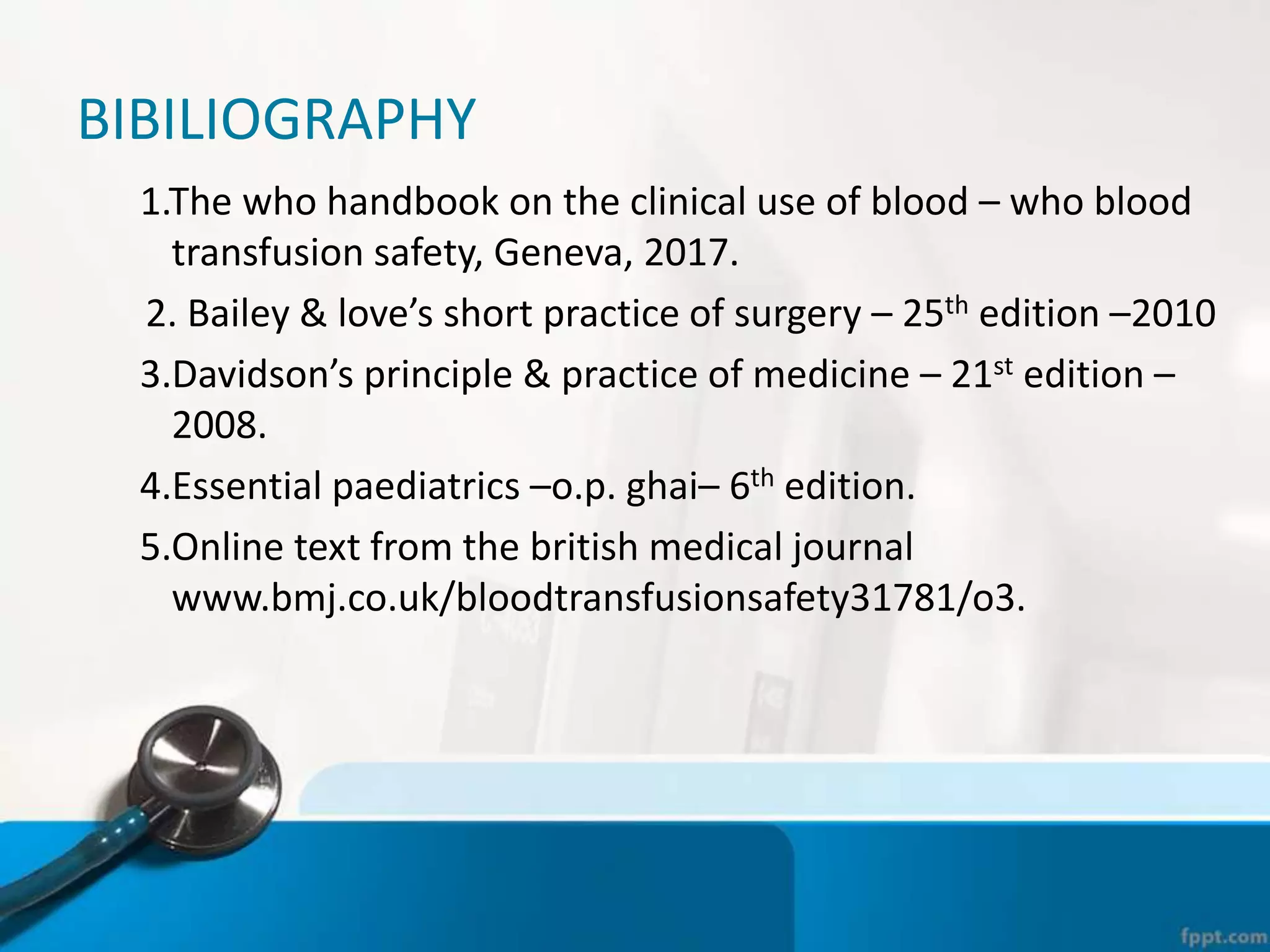 BIBILIOGRAPHY
1.The who handbook on the clinical use of blood – who blood
transfusion safety, Geneva, 2017.
2. Bailey & love’s short practice of surgery – 25th edition –2010
3.Davidson’s principle & practice of medicine – 21st edition –
2008.
4.Essential paediatrics –o.p. ghai– 6th edition.
5.Online text from the british medical journal
www.bmj.co.uk/bloodtransfusionsafety31781/o3.
 