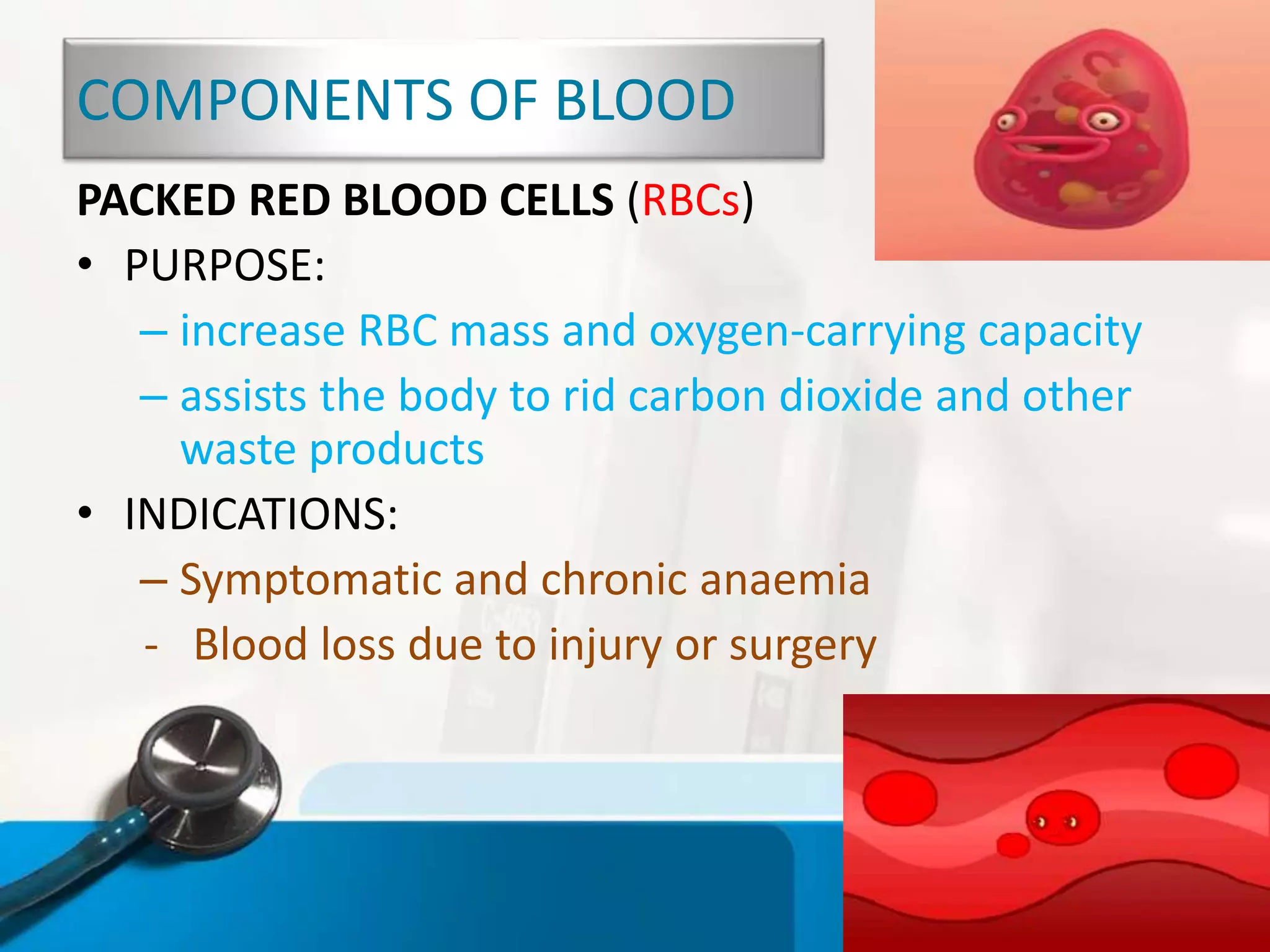 COMPONENTS OF BLOOD
PACKED RED BLOOD CELLS (RBCs)
• PURPOSE:
– increase RBC mass and oxygen-carrying capacity
– assists the body to rid carbon dioxide and other
waste products
• INDICATIONS:
– Symptomatic and chronic anaemia
- Blood loss due to injury or surgery
 