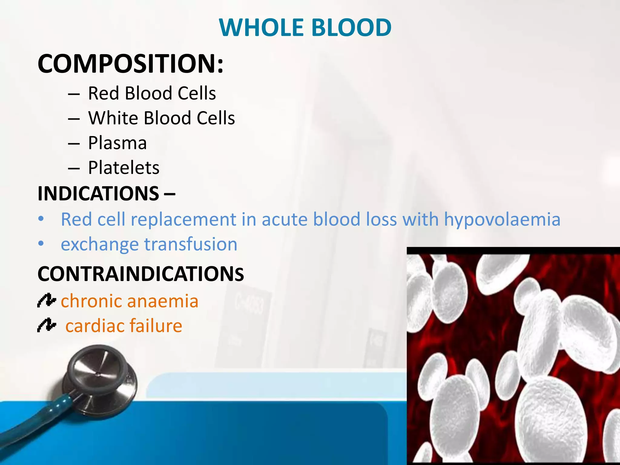 WHOLE BLOOD
COMPOSITION:
– Red Blood Cells
– White Blood Cells
– Plasma
– Platelets
INDICATIONS –
• Red cell replacement in acute blood loss with hypovolaemia
• exchange transfusion
CONTRAINDICATIONS
chronic anaemia
cardiac failure
 