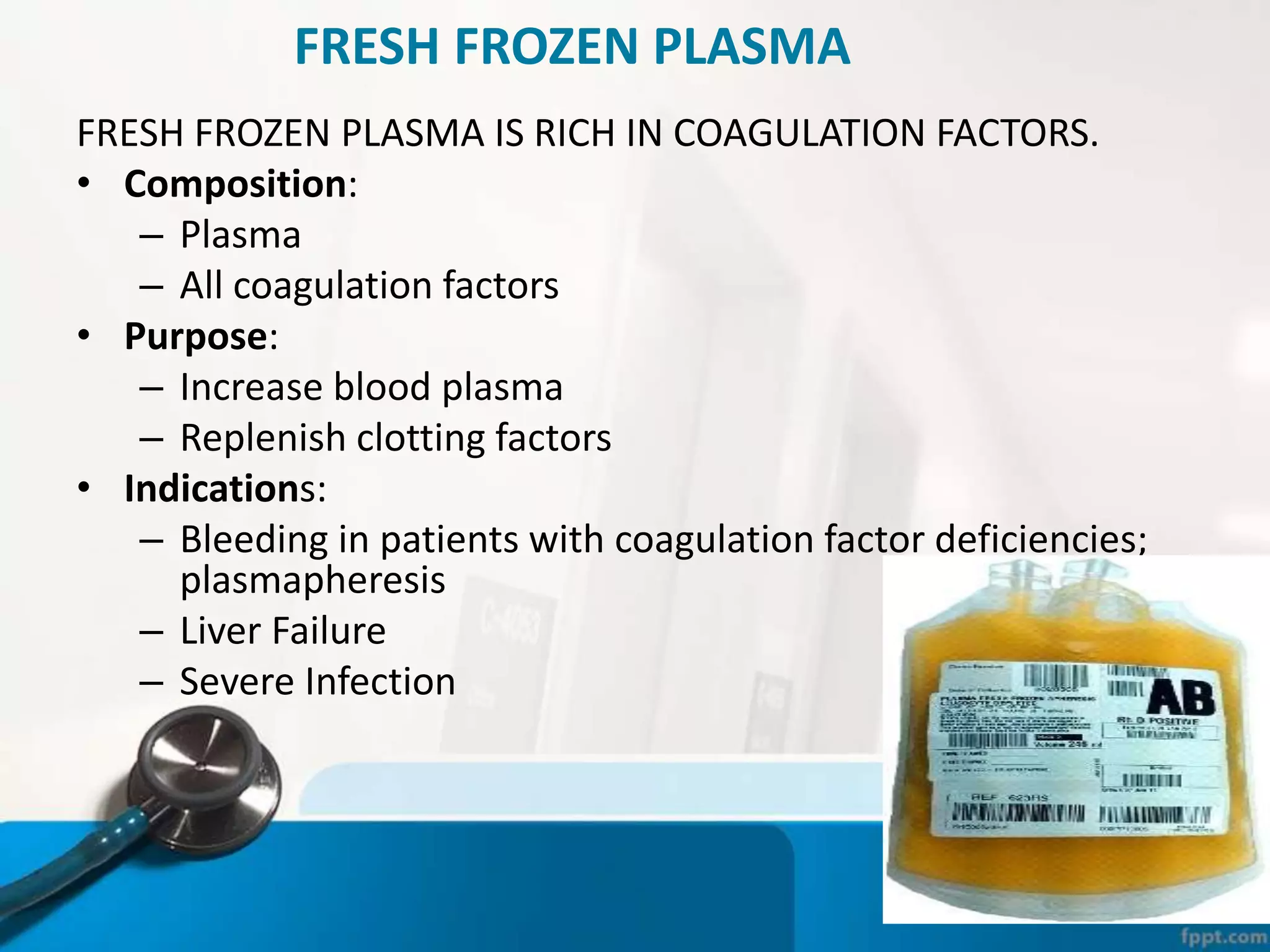 FRESH FROZEN PLASMA
FRESH FROZEN PLASMA IS RICH IN COAGULATION FACTORS.
• Composition:
– Plasma
– All coagulation factors
• Purpose:
– Increase blood plasma
– Replenish clotting factors
• Indications:
– Bleeding in patients with coagulation factor deficiencies;
plasmapheresis
– Liver Failure
– Severe Infection
 