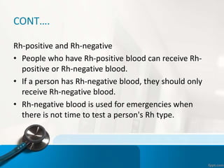 CONT….
Rh-positive and Rh-negative
• People who have Rh-positive blood can receive Rh-
positive or Rh-negative blood.
• If a person has Rh-negative blood, they should only
receive Rh-negative blood.
• Rh-negative blood is used for emergencies when
there is not time to test a person's Rh type.
 
