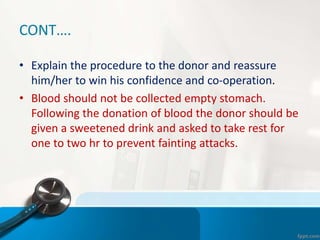 CONT….
• Explain the procedure to the donor and reassure
him/her to win his confidence and co-operation.
• Blood should not be collected empty stomach.
Following the donation of blood the donor should be
given a sweetened drink and asked to take rest for
one to two hr to prevent fainting attacks.
 