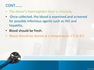 CONT…….
• The donor’s haemoglobin level is checked.
• Once collected, the blood is examined and screened
for possible infectious agents such as HIV and
hepatitis.
• Blood should be fresh.
• Blood should be stored at a temperature 1’C to 6’C.
 