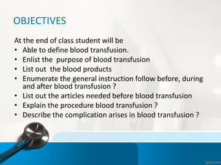 OBJECTIVES
At the end of class student will be
• Able to define blood transfusion.
• Enlist the purpose of blood transfusion
• List out the blood products
• Enumerate the general instruction follow before, during
and after blood transfusion ?
• List out the articles needed before blood transfusion
• Explain the procedure blood transfusion ?
• Describe the complication arises in blood transfusion ?
 