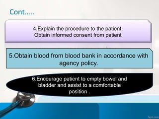 Cont…..
4.Explain the procedure to the patient.
Obtain informed consent from patient
5.Obtain blood from blood bank in accordance with
agency policy.
6.Encourage patient to empty bowel and
bladder and assist to a comfortable
position .
 
