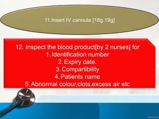 12. Inspect the blood product[by 2 nurses] for
1.Identification number
2.Expiry date.
3.Compartibility
4.Patients name
5.Abnormal colour,clots,excess air etc
 