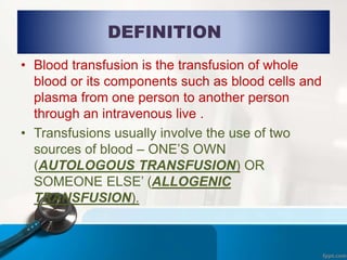 DEFINITION
• Blood transfusion is the transfusion of whole
blood or its components such as blood cells and
plasma from one person to another person
through an intravenous live .
• Transfusions usually involve the use of two
sources of blood – ONE’S OWN
(AUTOLOGOUS TRANSFUSION) OR
SOMEONE ELSE’ (ALLOGENIC
TRANSFUSION).
 