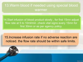 13.Warm blood if needed using special blood
warmer.
14.Start infusion of blood product slowly , for first 15mn adjust
flow rate at 5 to 10ml/min .check vital signs every 15mn for
first 30mn or as per agency policy.
15.Increase infusion rate if no adverse reaction are
noticed. the flow rate should be within safe limits.
 