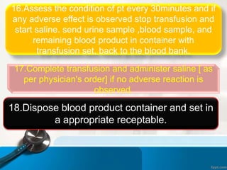 16.Assess the condition of pt every 30minutes and if
any adverse effect is observed stop transfusion and
start saline. send urine sample ,blood sample, and
remaining blood product in container with
transfusion set, back to the blood bank.
17.Complete transfusion and administer saline [ as
per physician's order] if no adverse reaction is
observed.
18.Dispose blood product container and set in
a appropriate receptable.
 