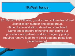19.Wash hands.
20. Record the following ;product and volume transfused
,identification number and blood group.
-Time of administration. stated and completed.
-Name and signature of nursing staff caring out
procedure and patient condition. if agency policy
requires remove label from blood bag and paste it on
patients record.
 