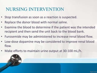 NURSING INTERVENTION
• Stop transfusion as soon as a reaction is suspected.
• Replace the donor blood with normal saline.
• Examine the blood to determine if the patient was the intended
recipient and then send the unit back to the blood bank.
• Furosemide may be administered to increase renal blood flow.
• Low-dose dopamine may be considered to improve renal blood
flow.
• Make efforts to maintain urine output at 30-100 mL/h.
 