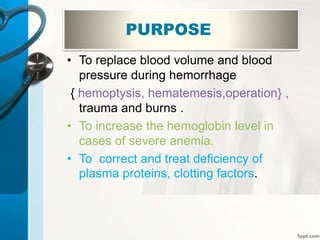 PURPOSE
• To replace blood volume and blood
pressure during hemorrhage
{ hemoptysis, hematemesis,operation} ,
trauma and burns .
• To increase the hemoglobin level in
cases of severe anemia.
• To correct and treat deficiency of
plasma proteins, clotting factors.
 