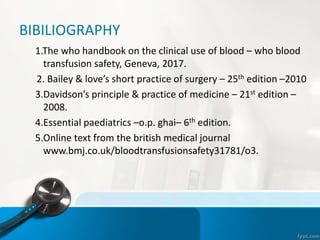 BIBILIOGRAPHY
1.The who handbook on the clinical use of blood – who blood
transfusion safety, Geneva, 2017.
2. Bailey & love’s short practice of surgery – 25th edition –2010
3.Davidson’s principle & practice of medicine – 21st edition –
2008.
4.Essential paediatrics –o.p. ghai– 6th edition.
5.Online text from the british medical journal
www.bmj.co.uk/bloodtransfusionsafety31781/o3.
 