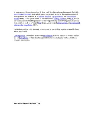 In order to provide maximum benefit from each blood donation and to extend shelf-life,
blood banks fractionate some whole blood into several products. The most common of
these products are packed RBCs, plasma, platelets, cryoprecipitate, and fresh frozen
plasma (FFP). FFP is quick-frozen to retain the labile clotting factors V and VIII, which
are usually administered to patients who have a potentially fatal clotting problem caused
by a condition such as advanced liver disease, overdose of anticoagulant, or disseminated
intravascular coagulation (DIC).
Units of packed red cells are made by removing as much of the plasma as possible from
whole blood units.
Clotting factors synthesized by modern recombinant methods are now in routine clinical
use for hemophilia, as the risks of infection transmission that occur with pooled blood
products are avoided.
www.wikipedia.org/wiki/Blood Type
 