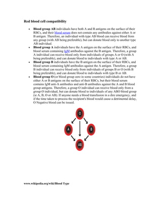 Red blood cell compatibility
• Blood group AB individuals have both A and B antigens on the surface of their
RBCs, and their blood serum does not contain any antibodies against either A or
B antigen. Therefore, an individual with type AB blood can receive blood from
any group (with AB being preferable), but can donate blood only to another type
AB individual.
• Blood group A individuals have the A antigen on the surface of their RBCs, and
blood serum containing IgM antibodies against the B antigen. Therefore, a group
A individual can receive blood only from individuals of groups A or O (with A
being preferable), and can donate blood to individuals with type A or AB.
• Blood group B individuals have the B antigen on the surface of their RBCs, and
blood serum containing IgM antibodies against the A antigen. Therefore, a group
B individual can receive blood only from individuals of groups B or O (with B
being preferable), and can donate blood to individuals with type B or AB.
• Blood group O (or blood group zero in some countries) individuals do not have
either A or B antigens on the surface of their RBCs, but their blood serum
contains IgM anti-A antibodies and anti-B antibodies against the A and B blood
group antigens. Therefore, a group O individual can receive blood only from a
group O individual, but can donate blood to individuals of any ABO blood group
(ie A, B, O or AB). If anyone needs a blood transfusion in a dire emergency, and
if the time taken to process the recipient's blood would cause a detrimental delay,
O Negative blood can be issued.
www.wikipedia.org/wiki/Blood Type
 